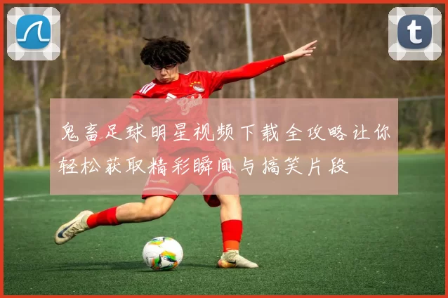 鬼畜足球明星视频下载全攻略让你轻松获取精彩瞬间与搞笑片段