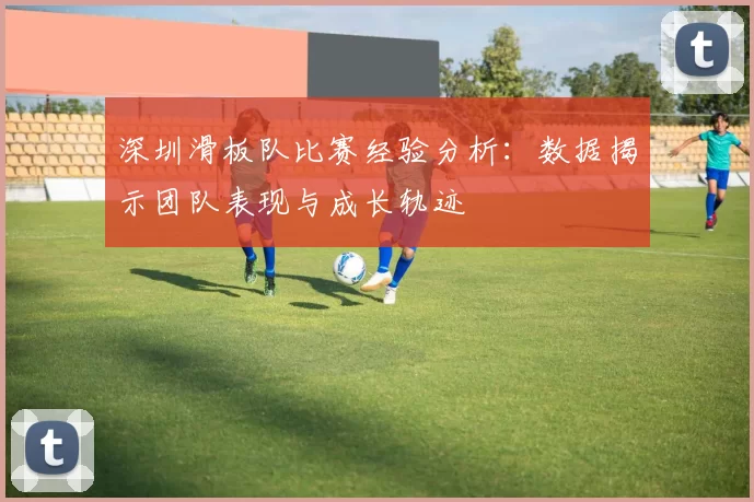 深圳滑板队比赛经验分析：数据揭示团队表现与成长轨迹