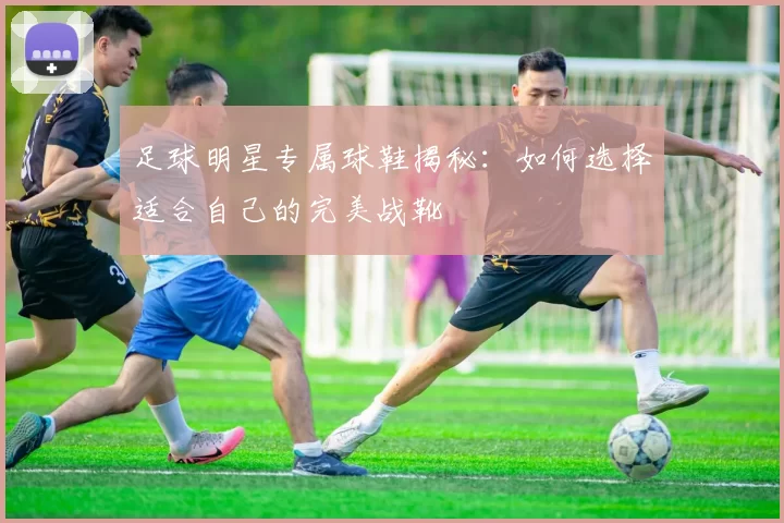 足球明星专属球鞋揭秘：如何选择适合自己的完美战靴