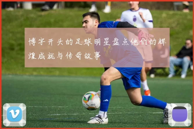 博字开头的足球明星盘点他们的辉煌成就与传奇故事