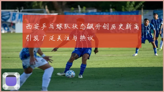 西安乒乓球队状态飙升创历史新高引发广泛关注与热议