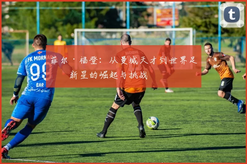 菲尔·福登：从曼城天才到世界足球新星的崛起与挑战