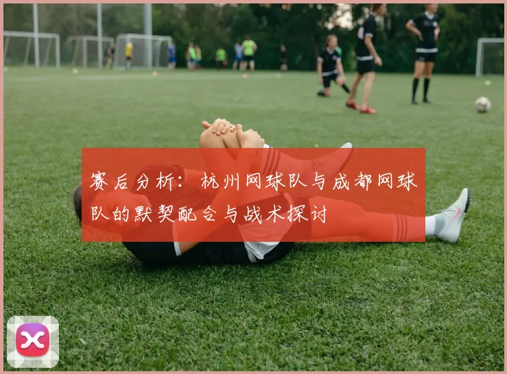 赛后分析：杭州网球队与成都网球队的默契配合与战术探讨