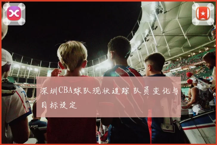 深圳CBA球队现状追踪 队员变化与目标设定