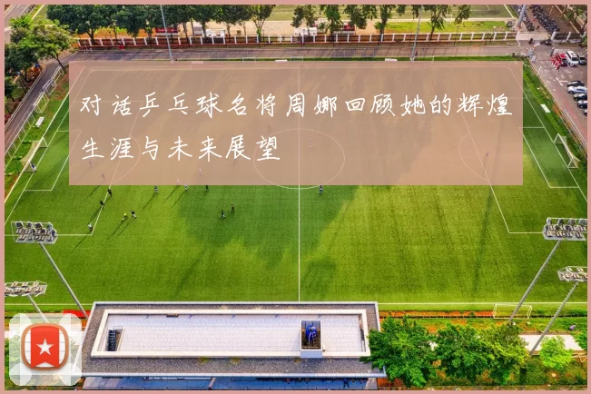 对话乒乓球名将周娜回顾她的辉煌生涯与未来展望