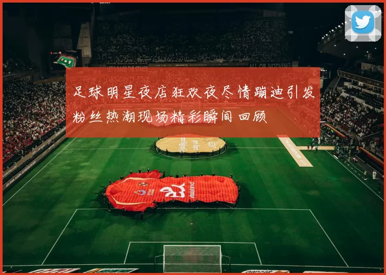 足球明星夜店狂欢夜尽情蹦迪引发粉丝热潮现场精彩瞬间回顾