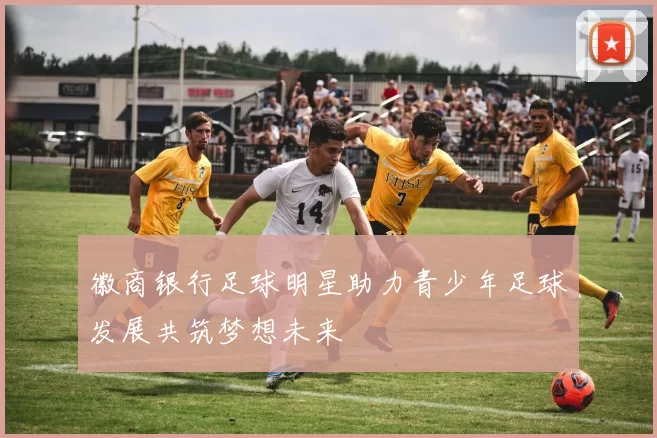 徽商银行足球明星助力青少年足球发展共筑梦想未来