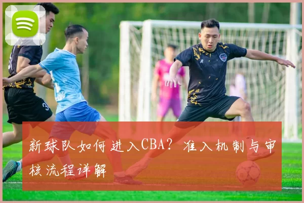 新球队如何进入CBA？准入机制与审核流程详解