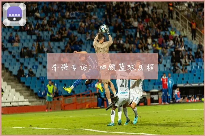 李强专访：回顾篮球历程