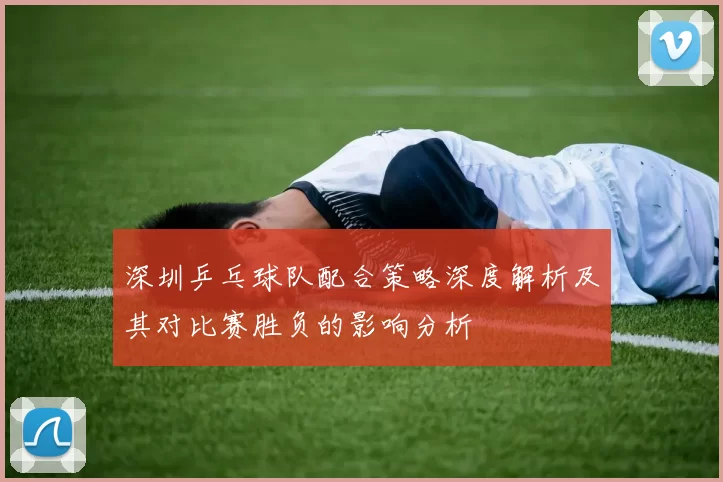 深圳乒乓球队配合策略深度解析及其对比赛胜负的影响分析