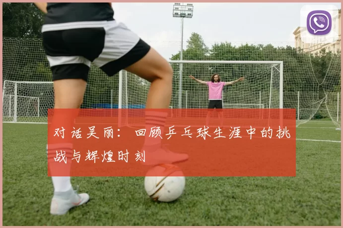 对话吴丽：回顾乒乓球生涯中的挑战与辉煌时刻