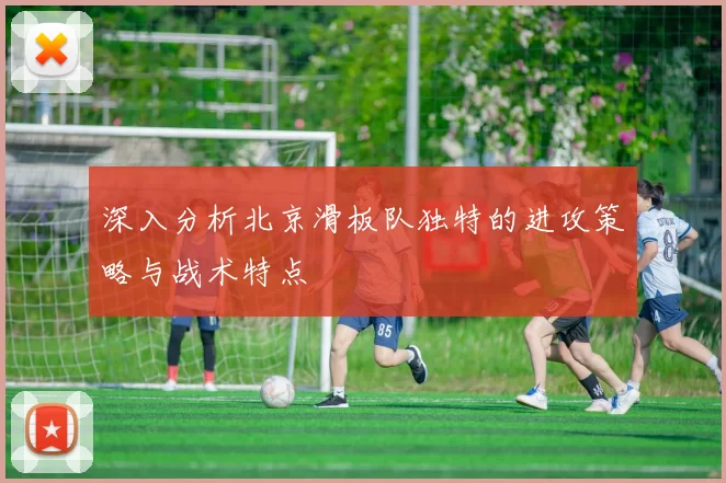 深入分析北京滑板队独特的进攻策略与战术特点