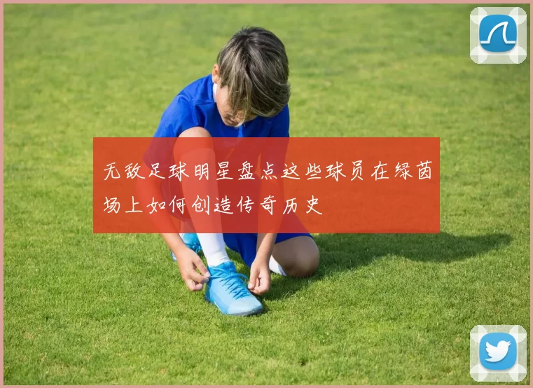 无敌足球明星盘点这些球员在绿茵场上如何创造传奇历史