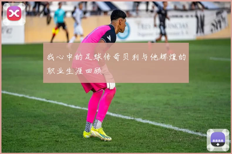 我心中的足球传奇贝利与他辉煌的职业生涯回顾