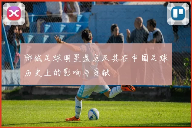 聊城足球明星盘点及其在中国足球历史上的影响与贡献