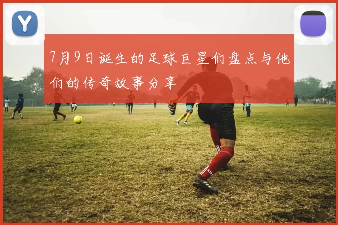 7月9日诞生的足球巨星们盘点与他们的传奇故事分享