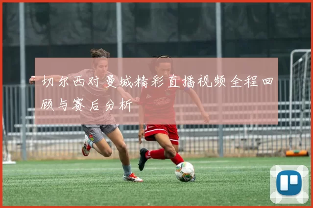 切尔西对曼城精彩直播视频全程回顾与赛后分析