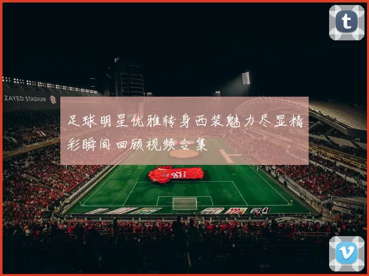 足球明星优雅转身西装魅力尽显精彩瞬间回顾视频合集