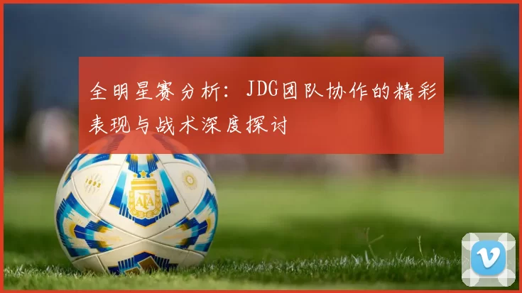 全明星赛分析：JDG团队协作的精彩表现与战术深度探讨