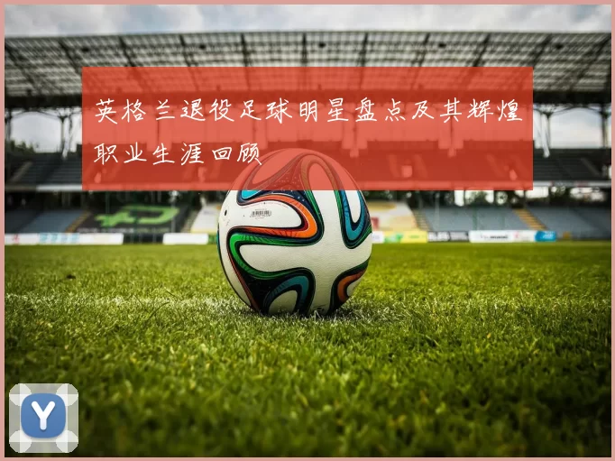 英格兰退役足球明星盘点及其辉煌职业生涯回顾