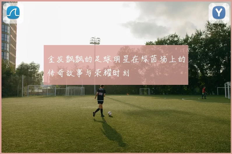 金发飘飘的足球明星在绿茵场上的传奇故事与荣耀时刻