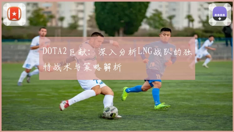 DOTA2巨献：深入分析LNG战队的独特战术与策略解析