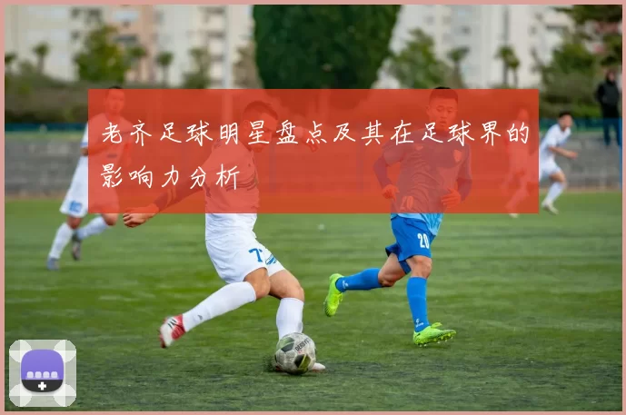 老齐足球明星盘点及其在足球界的影响力分析