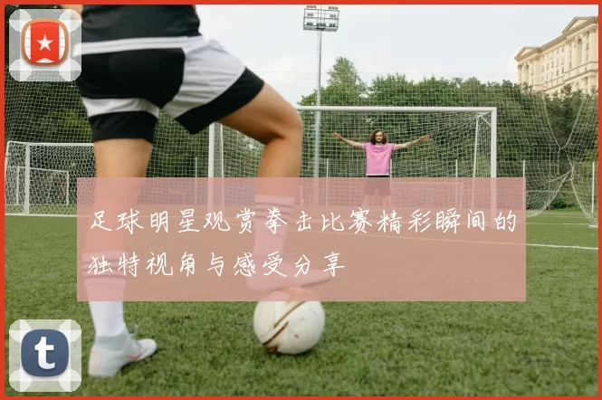 足球明星观赏拳击比赛精彩瞬间的独特视角与感受分享