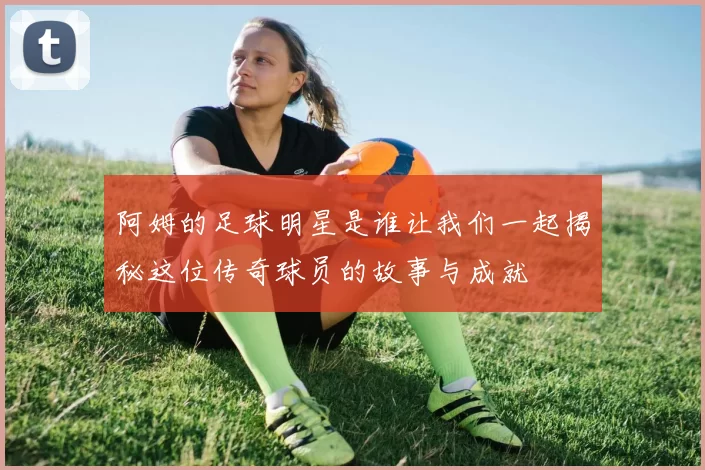 阿姆的足球明星是谁让我们一起揭秘这位传奇球员的故事与成就
