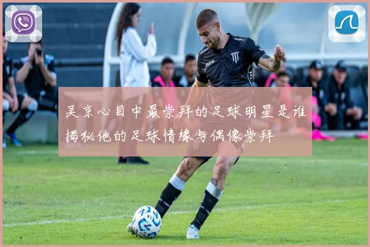 吴京心目中最崇拜的足球明星是谁揭秘他的足球情缘与偶像崇拜