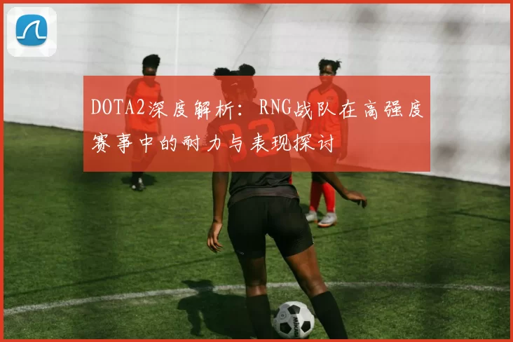 DOTA2深度解析：RNG战队在高强度赛事中的耐力与表现探讨