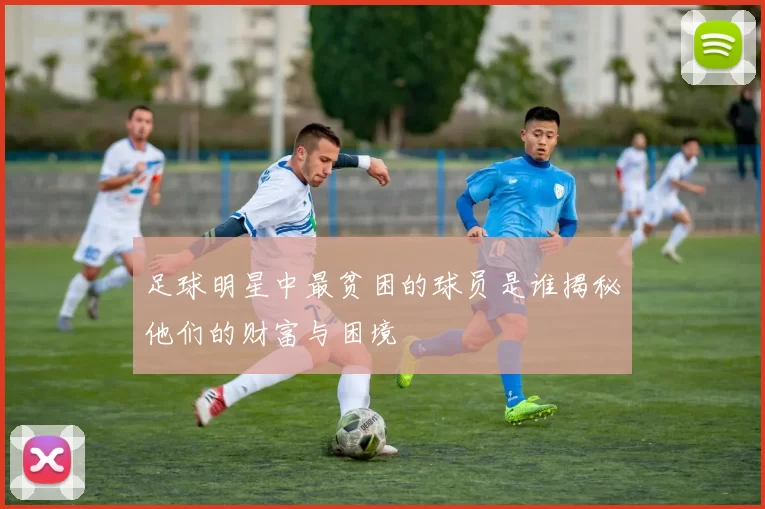 足球明星中最贫困的球员是谁揭秘他们的财富与困境