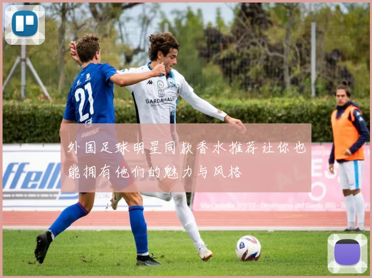 外国足球明星同款香水推荐让你也能拥有他们的魅力与风格
