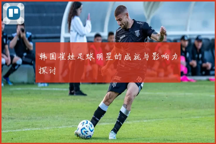 韩国崔姓足球明星的成就与影响力探讨