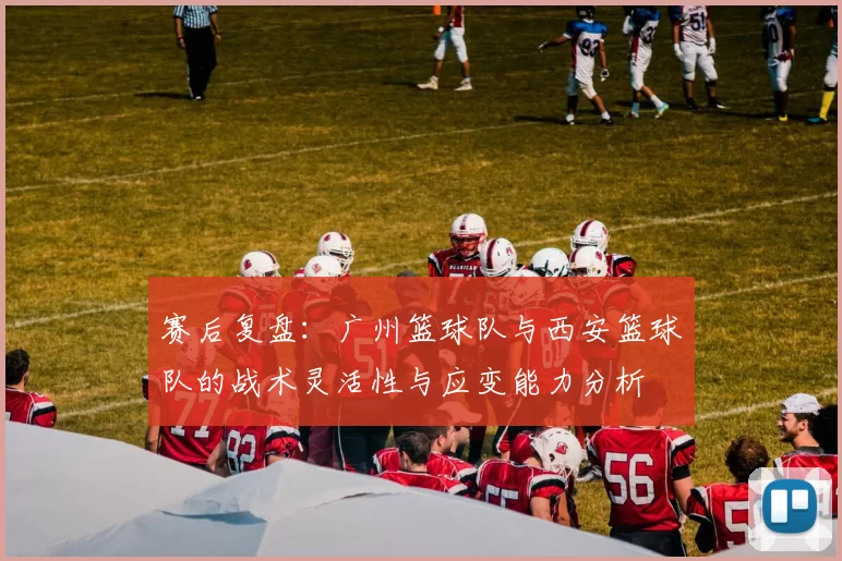 赛后复盘：广州篮球队与西安篮球队的战术灵活性与应变能力分析