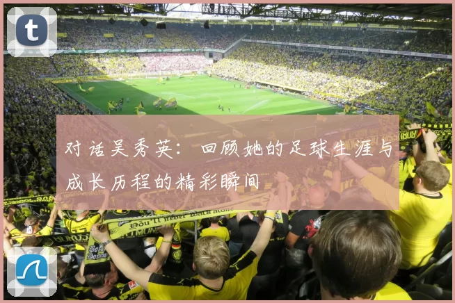 对话吴秀英：回顾她的足球生涯与成长历程的精彩瞬间