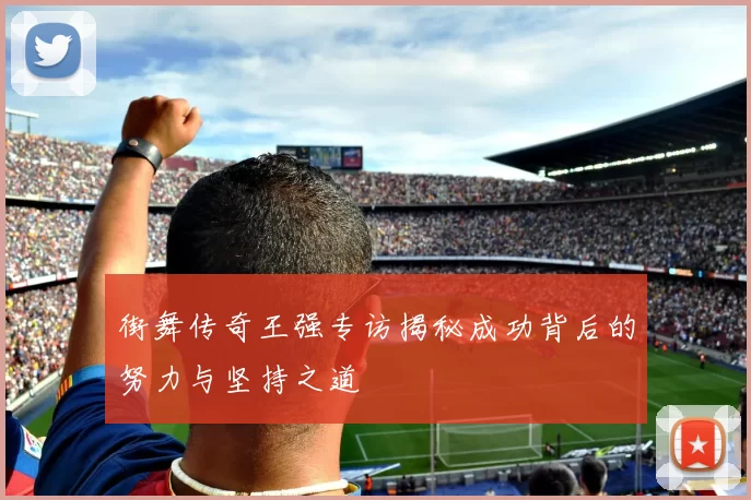 街舞传奇王强专访揭秘成功背后的努力与坚持之道