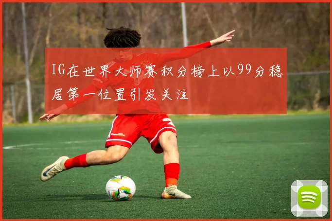 IG在世界大师赛积分榜上以99分稳居第一位置引发关注
