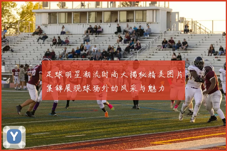 足球明星潮流时尚大揭秘精美图片集锦展现球场外的风采与魅力