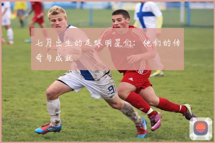 七月出生的足球明星们：他们的传奇与成就
