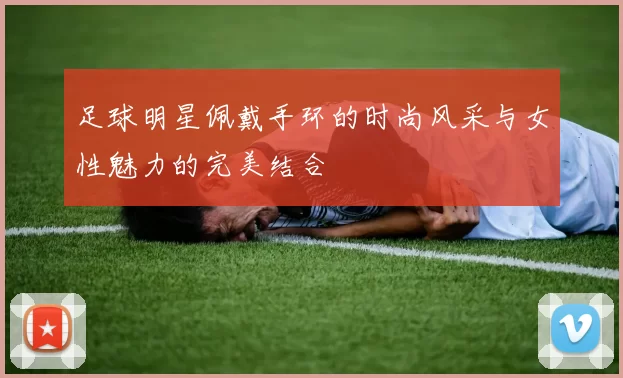足球明星佩戴手环的时尚风采与女性魅力的完美结合