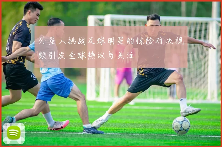 外星人挑战足球明星的惊险对决视频引发全球热议与关注