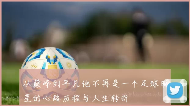 从巅峰到平凡他不再是一个足球明星的心路历程与人生转折