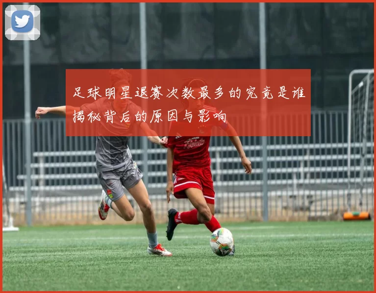足球明星退赛次数最多的究竟是谁揭秘背后的原因与影响