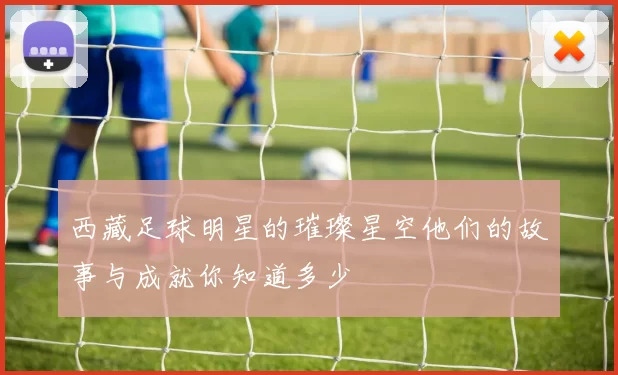 西藏足球明星的璀璨星空他们的故事与成就你知道多少