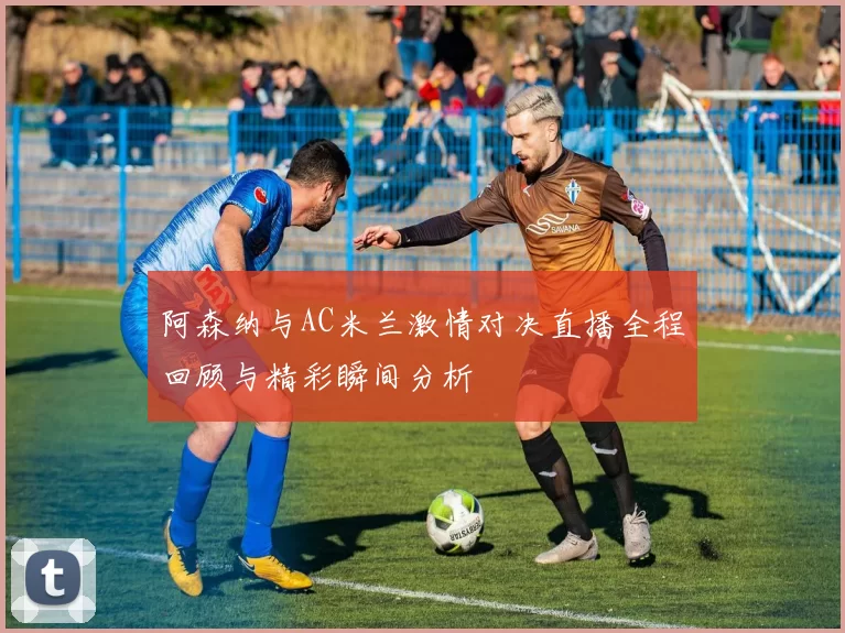 阿森纳与AC米兰激情对决直播全程回顾与精彩瞬间分析