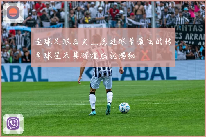 全球足球历史上总进球量最高的传奇球星及其辉煌成就揭秘