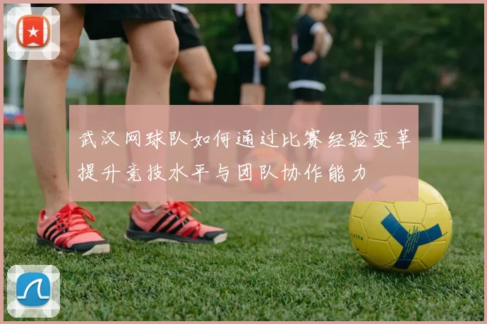 武汉网球队如何通过比赛经验变革提升竞技水平与团队协作能力