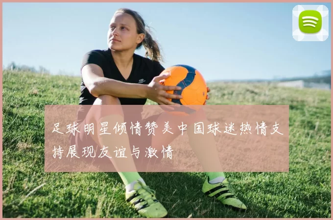 足球明星倾情赞美中国球迷热情支持展现友谊与激情