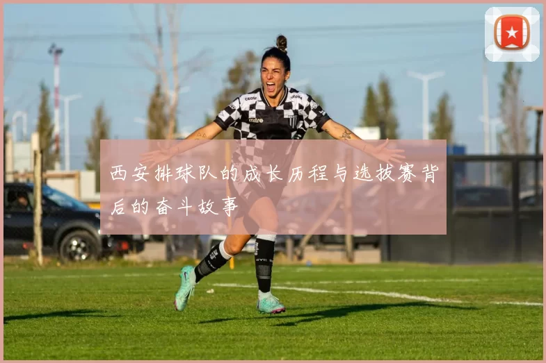 西安排球队的成长历程与选拔赛背后的奋斗故事